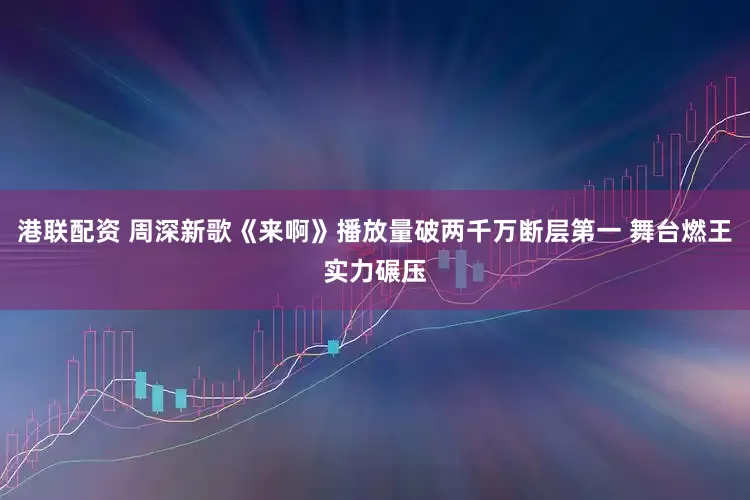 港联配资 周深新歌《来啊》播放量破两千万断层第一 舞台燃王实力碾压