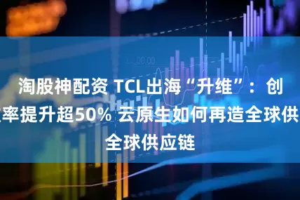 淘股神配资 TCL出海“升维”：创新效率提升超50% 云原生如何再造全球供应链