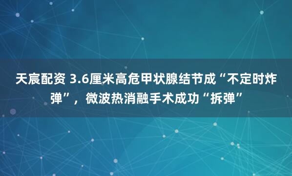 天宸配资 3.6厘米高危甲状腺结节成“不定时炸弹”，微波热消融手术成功“拆弹”