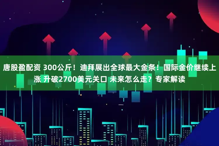 唐股盈配资 300公斤！迪拜展出全球最大金条！国际金价继续上涨 升破2700美元关口 未来怎么走？专家解读