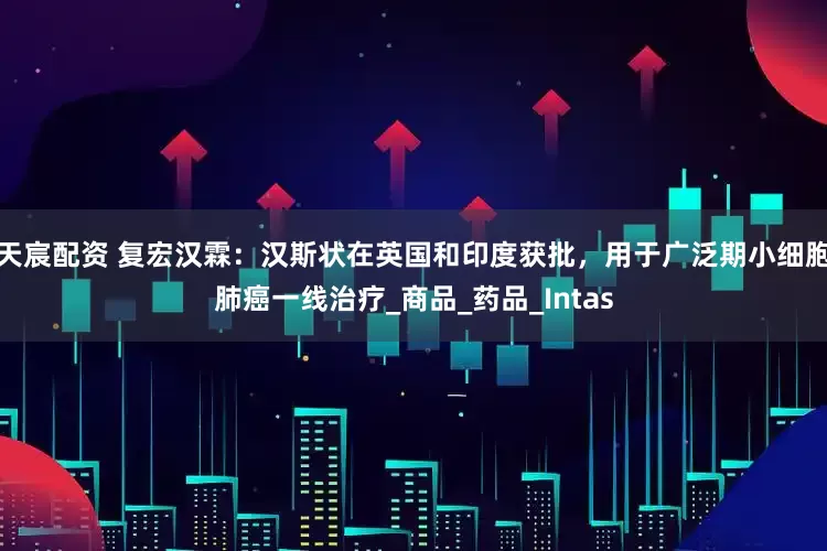 天宸配资 复宏汉霖：汉斯状在英国和印度获批，用于广泛期小细胞肺癌一线治疗_商品_药品_Intas