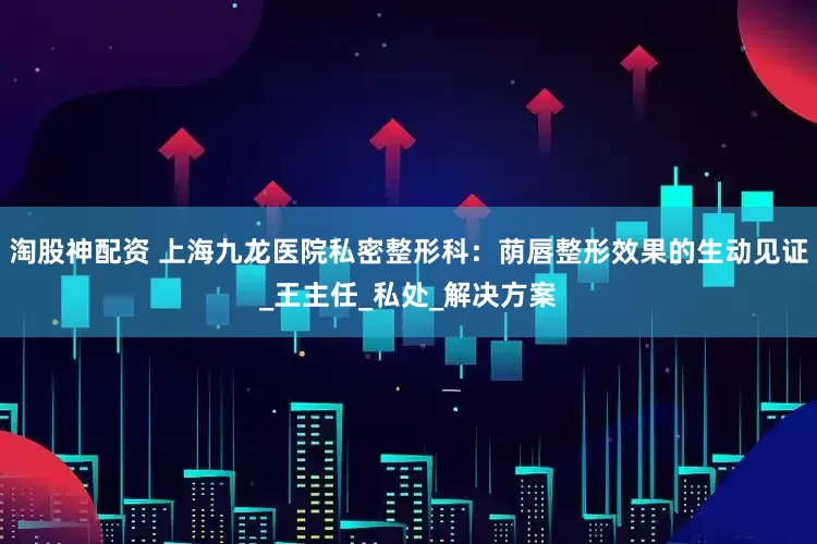 淘股神配资 上海九龙医院私密整形科：荫唇整形效果的生动见证_王主任_私处_解决方案