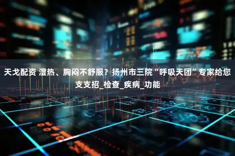 天戈配资 湿热、胸闷不舒服？扬州市三院“呼吸天团”专家给您支支招_检查_疾病_功能