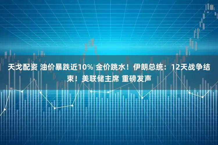 天戈配资 油价暴跌近10% 金价跳水！伊朗总统：12天战争结束！美联储主席 重磅发声