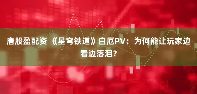 唐股盈配资 《星穹铁道》白厄PV：为何能让玩家边看边落泪？
