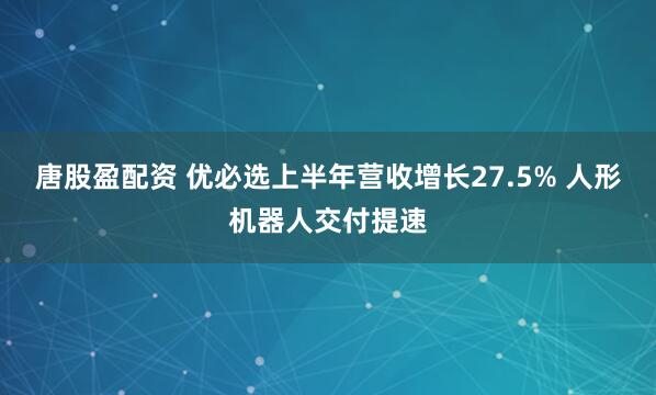 唐股盈配资 优必选上半年营收增长27.5% 人形机器人交付提速