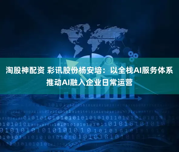 淘股神配资 彩讯股份杨安培：以全栈AI服务体系推动AI融入企业日常运营