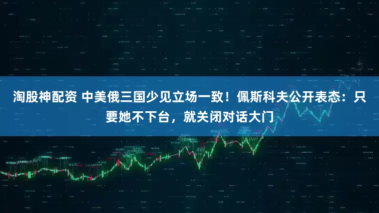 淘股神配资 中美俄三国少见立场一致！佩斯科夫公开表态：只要她不下台，就关闭对话大门